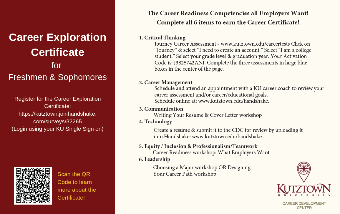 Career Exploration Certificate for Freshman and Sophomore Register for the Career Exploration Certificate: https://kutztown.joinhandshake.com/surveys/32265 (Log in using you KU Single Sign On) 1.	Journey Career Assessment- Click on “Journey” & select “I need to create an account.” Select “I am a college student.” Select your grade level and graduation year. Your Activation Code is: J3825742ANJ. Complete the three assessments in large blue boxes in the center of the page. www.kutztown.edu/tests 2.	Schedule and attend an appointment with a KU career coach to review your career assessment and/or career/education goals. Schedule online at: www.kutztown.edu/handshake.  3.	Writing Your Resume & Cover Letter Workshop 4.	Creating Your Personal Brand Workshop 5.	Create a resume & submit it to the CDC for review by uploading int into Handshake: www.kutztwon.edu/handshake. 6.	Soft Kills: What Employers Want Workshop and CoB Networking Event 7.	Choosing a Major Workshop or Designing Your Career Path Workshop