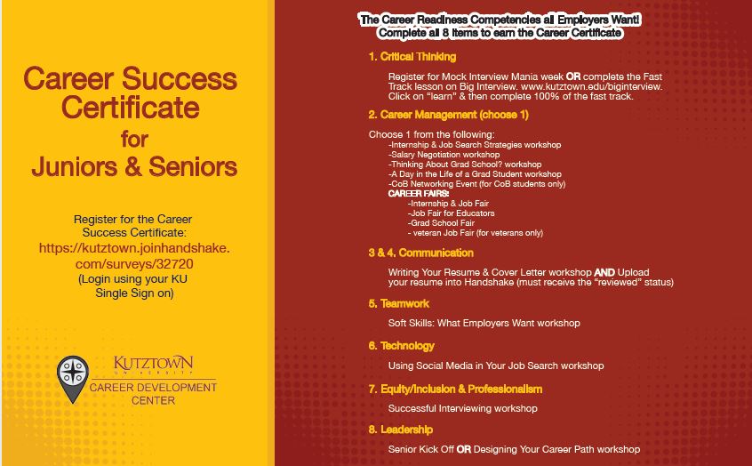 Career Success Certificate for Juniors and Seniors Register for the Career Success Certificate: https://kutztown.joinhandshake.com/surveys/32720 (Login in using your KU Single Sign On) 1.	Register for Mock Interview Mania week or complete the Fast Track lesson on Big Interview. www.kutztown.edu/biginterview. Click on “learn” and then complete 100% of the fast track.  2.	Choose 1 from the following: a.	Internship & Job Search Strategies Workshop b.	Salary Negotiation Workshop c.	Thinking About Grad School? Workshop d.	A Day in the Life of a Grad Student Workshop e.	CoB Networking Event (for CoB students only) f.	Career Fairs: i.	Internship & Job Fair ii.	Job Fair for Educators  iii.	Grad School Fair iv.	Veteran Job Fair (veterans only) 3.	Writing Your Resume & Cover Letter Workshop and Upload your resume into Handshake (must receive the “reviewed” status) 4.	Soft Skills: What Employers Want Workshop 5.	Using Social Media in your Job Search Workshop or LinkedIn Workshop 6.	Successful Interviewing Workshop 7.	Senior Kick Off or Designing Your Career Path Workshop