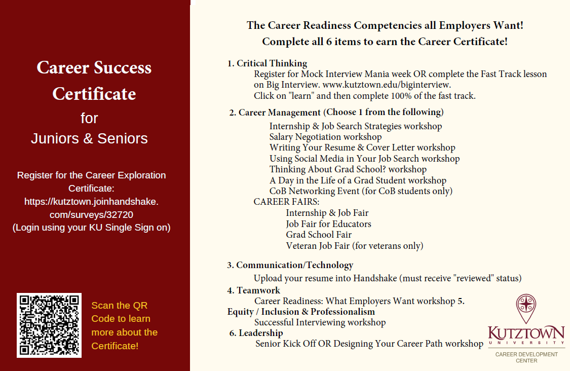 Career Success Certificate for Juniors and Seniors Register for the Career Success Certificate: https://kutztown.joinhandshake.com/surveys/32720 (Login in using your KU Single Sign On) 1.	Register for Mock Interview Mania week or complete the Fast Track lesson on Big Interview. www.kutztown.edu/biginterview. Click on “learn” and then complete 100% of the fast track.  2.	Choose 1 from the following: a.	Internship & Job Search Strategies Workshop b.	Salary Negotiation Workshop c.	Thinking About Grad School? Workshop d.	A Day in the Life of a Grad Student Workshop e.	CoB Networking Event (for CoB students only) f.	Career Fairs: i.	Internship & Job Fair ii.	Job Fair for Educators  iii.	Grad School Fair iv.	Veteran Job Fair (veterans only) 3.	Writing Your Resume & Cover Letter Workshop and Upload your resume into Handshake (must receive the “reviewed” status) 4.	Soft Skills: What Employers Want Workshop 5.	Using Social Media in your Job Search Workshop or LinkedIn Workshop 6.	Successful Interviewing Workshop 7.	Senior Kick Off or Designing Your Career Path Workshop