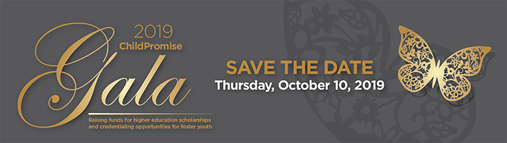 2019 ChildPromise Gala. Save The Date. Thursday, October 10, 2019. Raising funds for higher education scholarships and credentialing opportunities for foster youth.