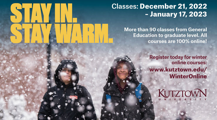 graphic that reads "Stay In. Stay Warm." and "Classes December 21, 2022 - January 17, 2022" and " More than 90 classes from general education to graduate level all 100% online!" the image includes the link and says "register today for winter online courses" with the kutztown logo. background is snow falling over two students smiling.